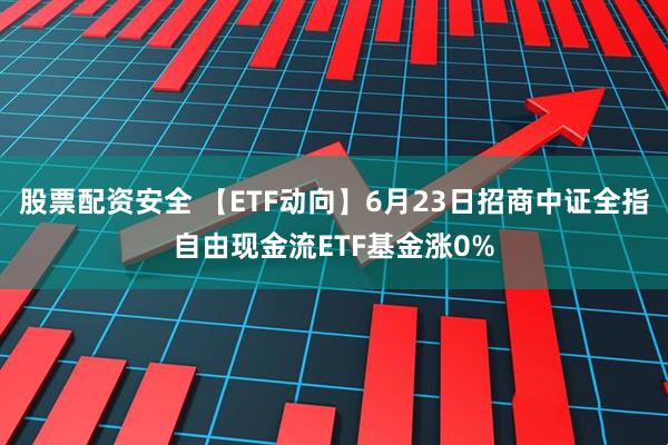 股票配资安全 【ETF动向】6月23日招商中证全指自由现金流ETF基金涨0%