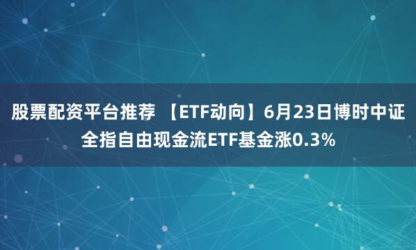 股票配资平台推荐 【ETF动向】6月23日博时中证全指自由现金流ETF基金涨0.3%
