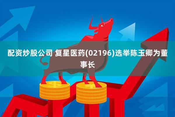 配资炒股公司 复星医药(02196)选举陈玉卿为董事长