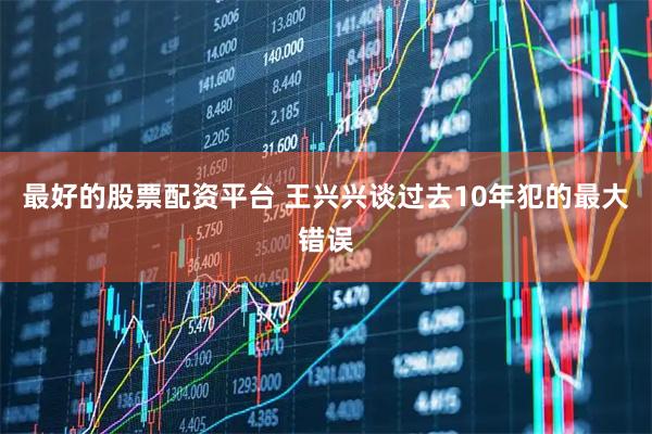 最好的股票配资平台 王兴兴谈过去10年犯的最大错误