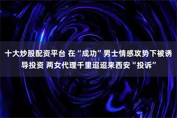 十大炒股配资平台 在“成功”男士情感攻势下被诱导投资 两女代理千里迢迢来西安“投诉”