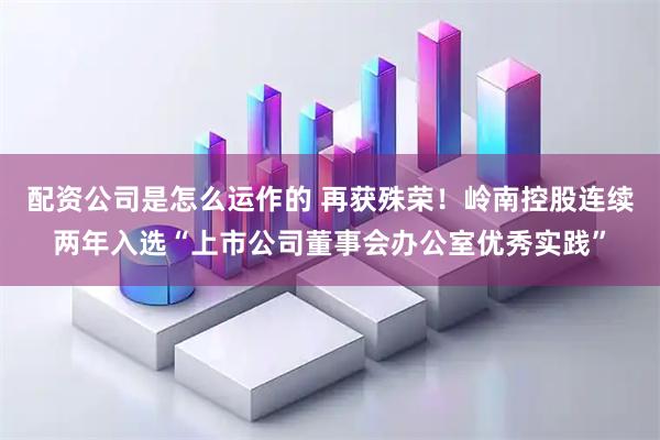 配资公司是怎么运作的 再获殊荣！岭南控股连续两年入选“上市公司董事会办公室优秀实践”