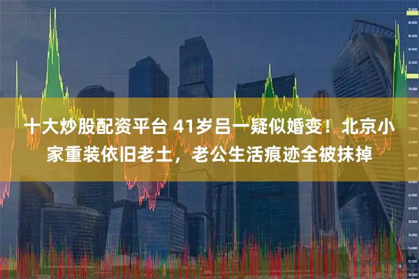 十大炒股配资平台 41岁吕一疑似婚变！北京小家重装依旧老土，老公生活痕迹全被抹掉