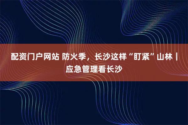 配资门户网站 防火季，长沙这样“盯紧”山林｜应急管理看长沙
