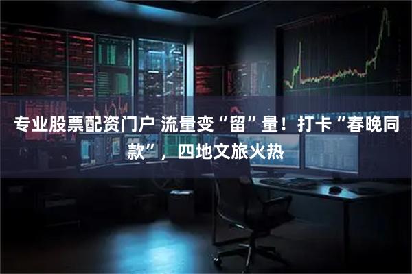 专业股票配资门户 流量变“留”量！打卡“春晚同款”，四地文旅火热